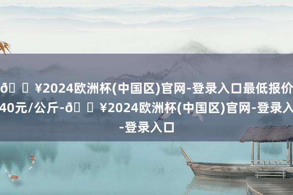 🔥2024欧洲杯(中国区)官网-登录入口最低报价3.40元/公斤-🔥2024欧洲杯(中国区)官网-登录入口