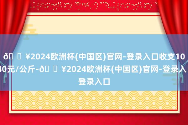 🔥2024欧洲杯(中国区)官网-登录入口收支10.40元/公斤-🔥2024欧洲杯(中国区)官网-登录入口