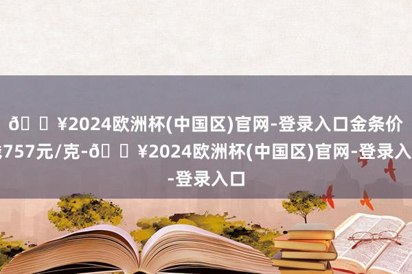 🔥2024欧洲杯(中国区)官网-登录入口金条价钱757元/克-🔥2024欧洲杯(中国区)官网-登录入口