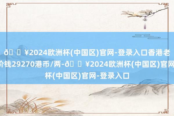 🔥2024欧洲杯(中国区)官网-登录入口香港老凤祥黄金价钱29270港币/两-🔥2024欧洲杯(中国区)官网-登录入口