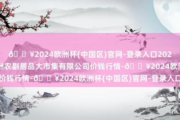 🔥2024欧洲杯(中国区)官网-登录入口2024年10月4日武汉白沙洲农副居品大市集有限公司价钱行情-🔥2024欧洲杯(中国区)官网-登录入口