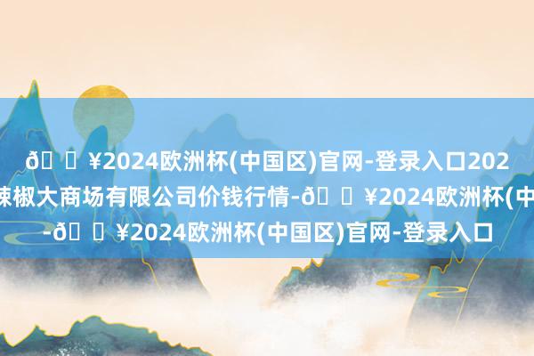 🔥2024欧洲杯(中国区)官网-登录入口2024年10月4日柘城县辣椒大商场有限公司价钱行情-🔥2024欧洲杯(中国区)官网-登录入口