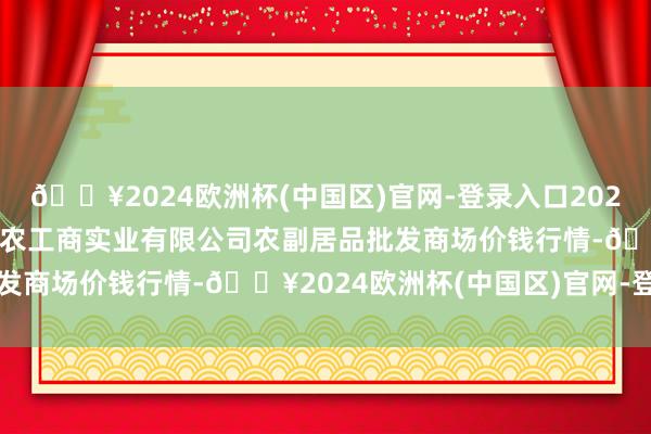 🔥2024欧洲杯(中国区)官网-登录入口2024年10月4日晋城市绿盛农工商实业有限公司农副居品批发商场价钱行情-🔥2024欧洲杯(中国区)官网-登录入口