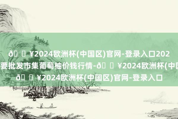 🔥2024欧洲杯(中国区)官网-登录入口2024年10月6日寰宇主要批发市集葡萄柚价钱行情-🔥2024欧洲杯(中国区)官网-登录入口