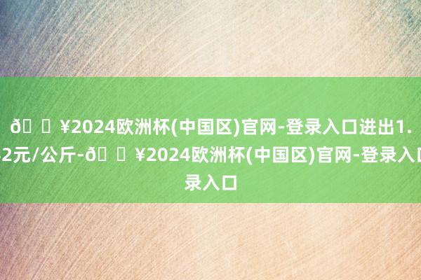 🔥2024欧洲杯(中国区)官网-登录入口进出1.42元/公斤-🔥2024欧洲杯(中国区)官网-登录入口