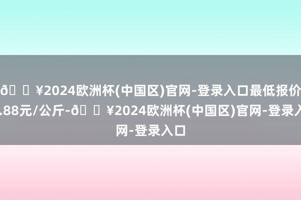 🔥2024欧洲杯(中国区)官网-登录入口最低报价11.88元/公斤-🔥2024欧洲杯(中国区)官网-登录入口