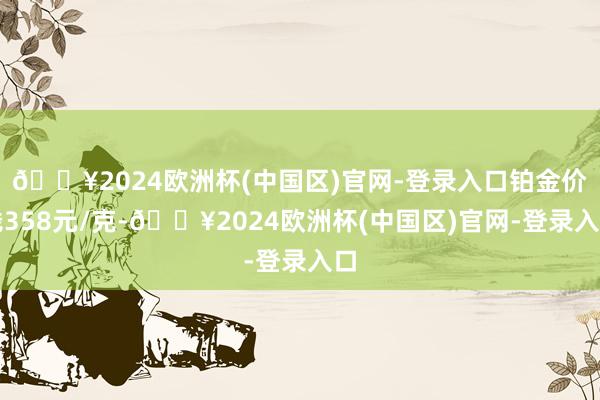 🔥2024欧洲杯(中国区)官网-登录入口铂金价钱358元/克-🔥2024欧洲杯(中国区)官网-登录入口