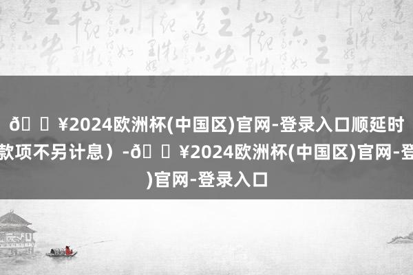 🔥2024欧洲杯(中国区)官网-登录入口顺延时刻付息款项不另计息）-🔥2024欧洲杯(中国区)官网-登录入口