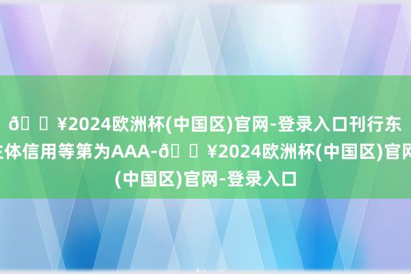 🔥2024欧洲杯(中国区)官网-登录入口刊行东说念主的主体信用等第为AAA-🔥2024欧洲杯(中国区)官网-登录入口