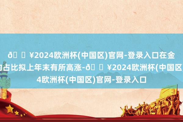 🔥2024欧洲杯(中国区)官网-登录入口在金融投资资产中的占比拟上年末有所高涨-🔥2024欧洲杯(中国区)官网-登录入口