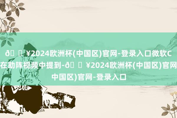 🔥2024欧洲杯(中国区)官网-登录入口微软CEO纳德拉在助阵视频中提到-🔥2024欧洲杯(中国区)官网-登录入口