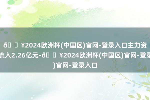 🔥2024欧洲杯(中国区)官网-登录入口主力资金净流入2.26亿元-🔥2024欧洲杯(中国区)官网-登录入口