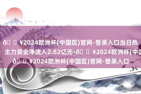 🔥2024欧洲杯(中国区)官网-登录入口当日热心点交往信息汇总：主力资金净流入2.82亿元-🔥2024欧洲杯(中国区)官网-登录入口