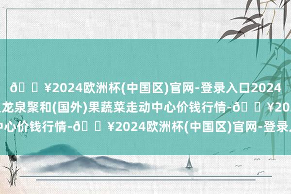 🔥2024欧洲杯(中国区)官网-登录入口2024年10月21日四川成王人龙泉聚和(国外)果蔬菜走动中心价钱行情-🔥2024欧洲杯(中国区)官网-登录入口