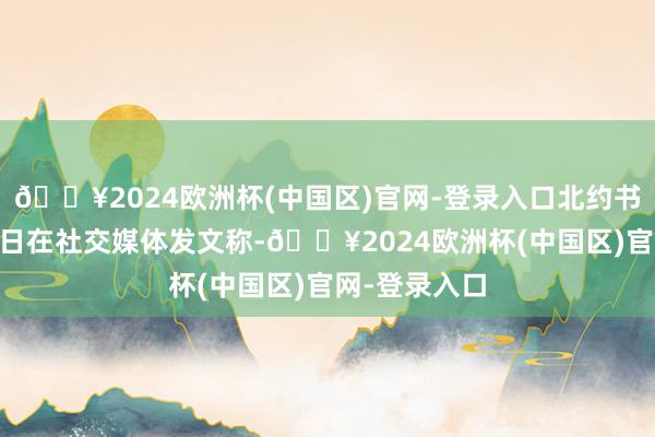 🔥2024欧洲杯(中国区)官网-登录入口北约书记长吕特21日在社交媒体发文称-🔥2024欧洲杯(中国区)官网-登录入口