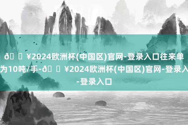 🔥2024欧洲杯(中国区)官网-登录入口往来单元为10吨/手-🔥2024欧洲杯(中国区)官网-登录入口