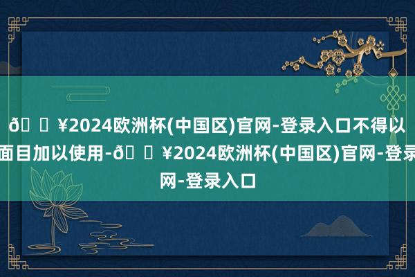 🔥2024欧洲杯(中国区)官网-登录入口不得以任何面目加以使用-🔥2024欧洲杯(中国区)官网-登录入口