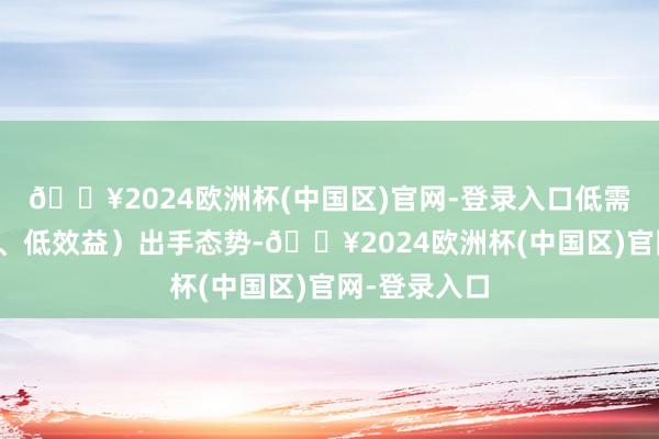 🔥2024欧洲杯(中国区)官网-登录入口低需求、廉价钱、低效益）出手态势-🔥2024欧洲杯(中国区)官网-登录入口