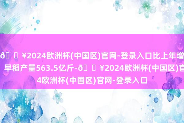 🔥2024欧洲杯(中国区)官网-登录入口比上年增多72.5亿斤；早稻产量563.5亿斤-🔥2024欧洲杯(中国区)官网-登录入口