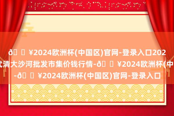 🔥2024欧洲杯(中国区)官网-登录入口2024年10月26日天津武清大沙河批发市集价钱行情-🔥2024欧洲杯(中国区)官网-登录入口