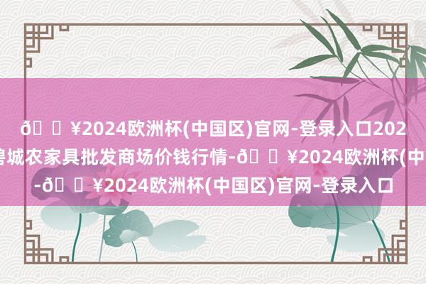 🔥2024欧洲杯(中国区)官网-登录入口2024年10月26日天津碧城农家具批发商场价钱行情-🔥2024欧洲杯(中国区)官网-登录入口