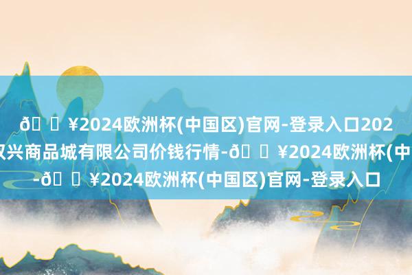 🔥2024欧洲杯(中国区)官网-登录入口2024年10月26日大连双兴商品城有限公司价钱行情-🔥2024欧洲杯(中国区)官网-登录入口