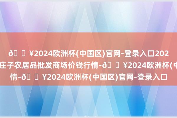 🔥2024欧洲杯(中国区)官网-登录入口2024年10月26日天津何庄子农居品批发商场价钱行情-🔥2024欧洲杯(中国区)官网-登录入口