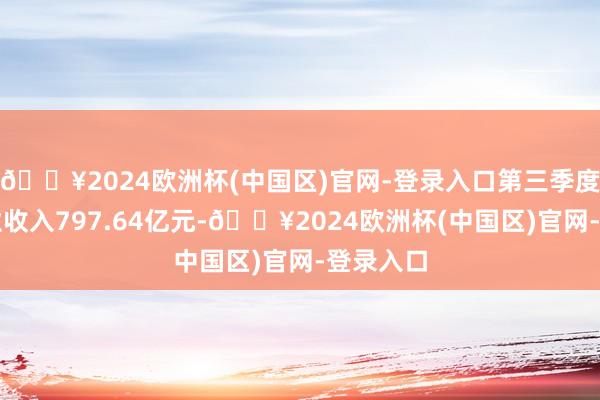 🔥2024欧洲杯(中国区)官网-登录入口第三季度终了营业收入797.64亿元-🔥2024欧洲杯(中国区)官网-登录入口