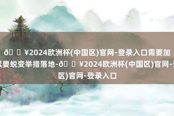 🔥2024欧洲杯(中国区)官网-登录入口需要加速推动紧要蜕变举措落地-🔥2024欧洲杯(中国区)官网-登录入口