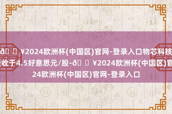 🔥2024欧洲杯(中国区)官网-登录入口物芯科技(WXT.US)报收于4.5好意思元/股-🔥2024欧洲杯(中国区)官网-登录入口