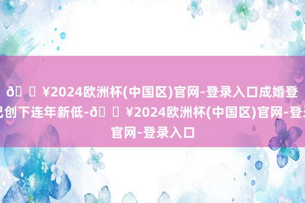 🔥2024欧洲杯(中国区)官网-登录入口成婚登记量已创下连年新低-🔥2024欧洲杯(中国区)官网-登录入口