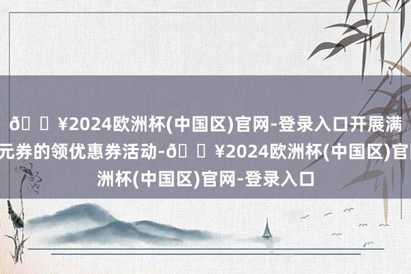 🔥2024欧洲杯(中国区)官网-登录入口开展满168元减30元券的领优惠券活动-🔥2024欧洲杯(中国区)官网-登录入口