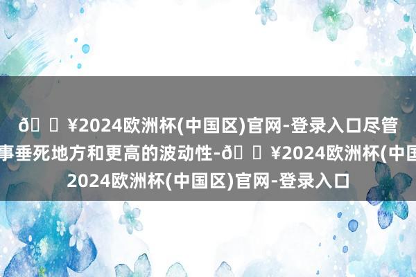 🔥2024欧洲杯(中国区)官网-登录入口尽管存在冲破、地缘政事垂死地方和更高的波动性-🔥2024欧洲杯(中国区)官网-登录入口