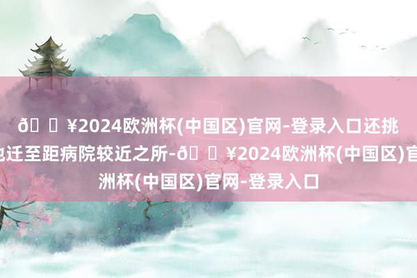 🔥2024欧洲杯(中国区)官网-登录入口还挑升将养胎之地迁至距病院较近之所-🔥2024欧洲杯(中国区)官网-登录入口