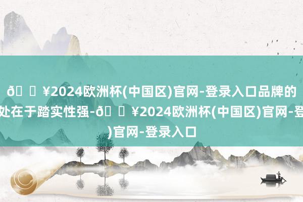 🔥2024欧洲杯(中国区)官网-登录入口品牌的迥殊之处在于踏实性强-🔥2024欧洲杯(中国区)官网-登录入口