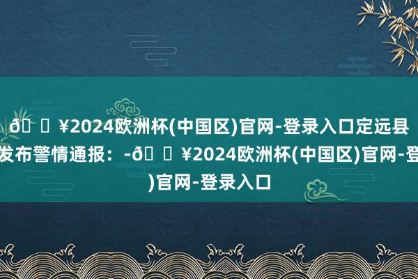 🔥2024欧洲杯(中国区)官网-登录入口定远县公安局发布警情通报：-🔥2024欧洲杯(中国区)官网-登录入口