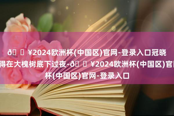 🔥2024欧洲杯(中国区)官网-登录入口冠晓荷和高第就得在大槐树底下过夜-🔥2024欧洲杯(中国区)官网-登录入口