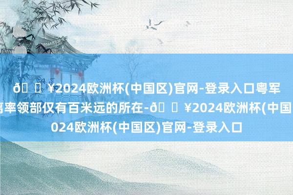 🔥2024欧洲杯(中国区)官网-登录入口粤军也曾一度攻到距离率领部仅有百米远的所在-🔥2024欧洲杯(中国区)官网-登录入口