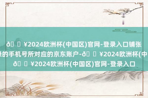 🔥2024欧洲杯(中国区)官网-登录入口铺张券将放入领券时登录的手机号所对应的京东账户-🔥2024欧洲杯(中国区)官网-登录入口