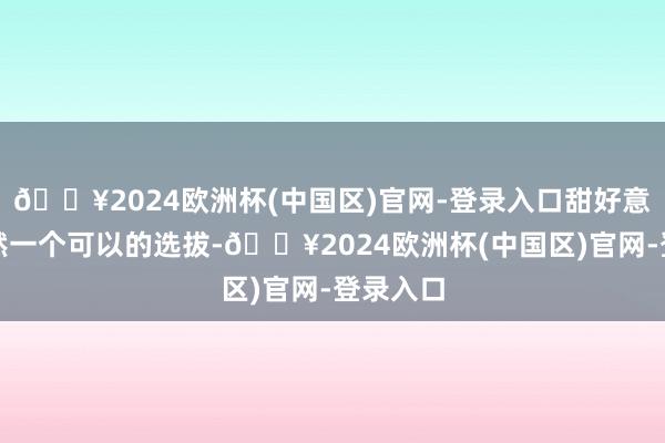 🔥2024欧洲杯(中国区)官网-登录入口甜好意思风亦然一个可以的选拔-🔥2024欧洲杯(中国区)官网-登录入口