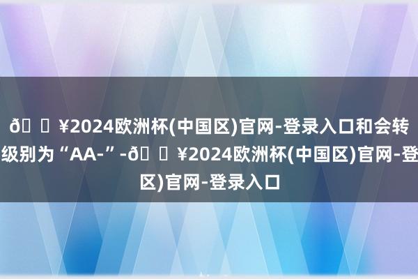 🔥2024欧洲杯(中国区)官网-登录入口和会转债信用级别为“AA-”-🔥2024欧洲杯(中国区)官网-登录入口