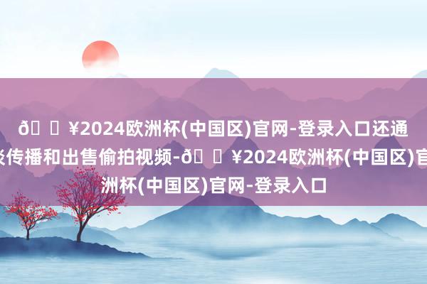 🔥2024欧洲杯(中国区)官网-登录入口还通过网罗等渠谈传播和出售偷拍视频-🔥2024欧洲杯(中国区)官网-登录入口