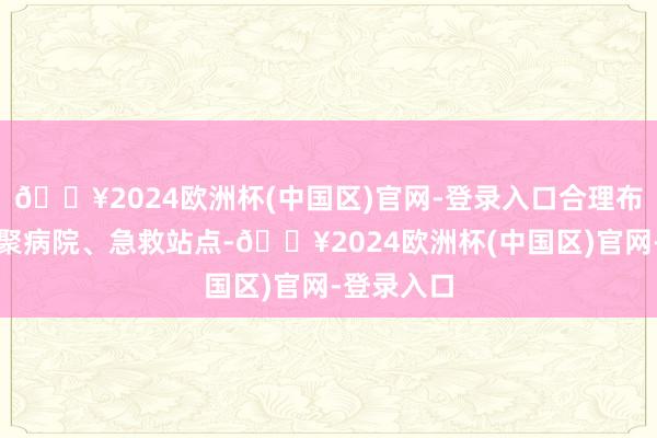 🔥2024欧洲杯(中国区)官网-登录入口合理布局急救集聚病院、急救站点-🔥2024欧洲杯(中国区)官网-登录入口