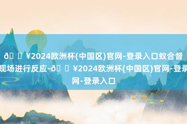 🔥2024欧洲杯(中国区)官网-登录入口蚁合督查组现场进行反应-🔥2024欧洲杯(中国区)官网-登录入口