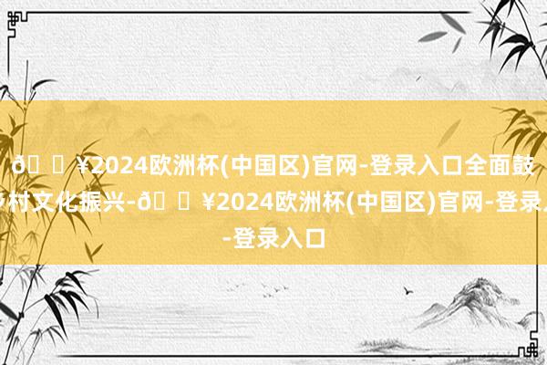 🔥2024欧洲杯(中国区)官网-登录入口全面鼓励乡村文化振兴-🔥2024欧洲杯(中国区)官网-登录入口