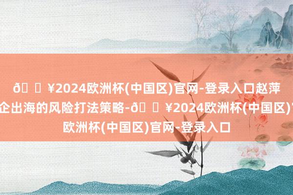 🔥2024欧洲杯(中国区)官网-登录入口赵萍提议了中国酒企出海的风险打法策略-🔥2024欧洲杯(中国区)官网-登录入口