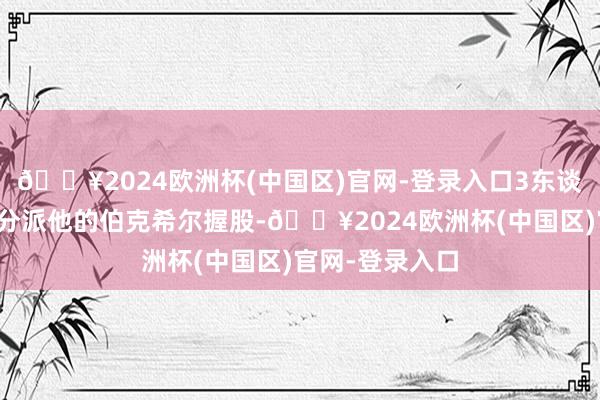 🔥2024欧洲杯(中国区)官网-登录入口3东谈主将认真渐渐分派他的伯克希尔握股-🔥2024欧洲杯(中国区)官网-登录入口