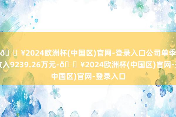 🔥2024欧洲杯(中国区)官网-登录入口公司单季度主营收入9239.26万元-🔥2024欧洲杯(中国区)官网-登录入口