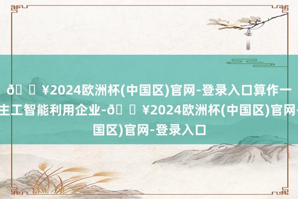 🔥2024欧洲杯(中国区)官网-登录入口算作一家东说念主工智能利用企业-🔥2024欧洲杯(中国区)官网-登录入口