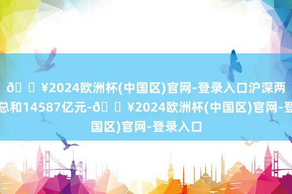 🔥2024欧洲杯(中国区)官网-登录入口沪深两市成交总和14587亿元-🔥2024欧洲杯(中国区)官网-登录入口